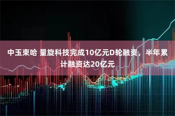 中玉束哈 量旋科技完成10亿元D轮融资，半年累计融资达20亿元