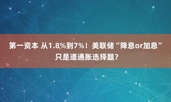 第一资本 从1.8%到7%！美联储“降息or加息” 只是道通胀选择题？