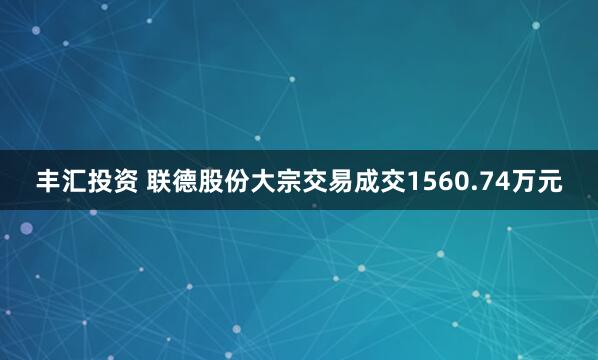 丰汇投资 联德股份大宗交易成交1560.74万元