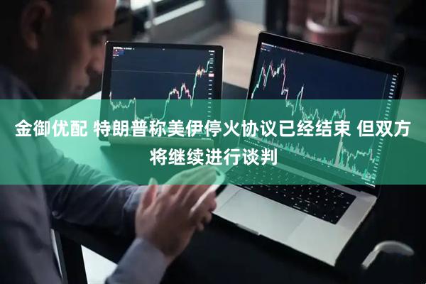 金御优配 特朗普称美伊停火协议已经结束 但双方将继续进行谈判