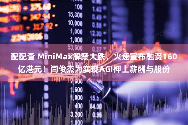 配配查 MiniMax解禁大跌，火速宣布融资160亿港元！闫俊杰为实现AGI押上薪酬与股份