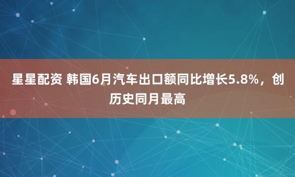 星星配资 韩国6月汽车出口额同比增长5.8%，创历史同月最高