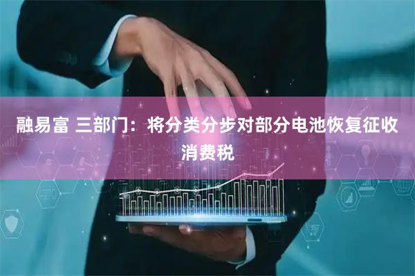 融易富 三部门：将分类分步对部分电池恢复征收消费税