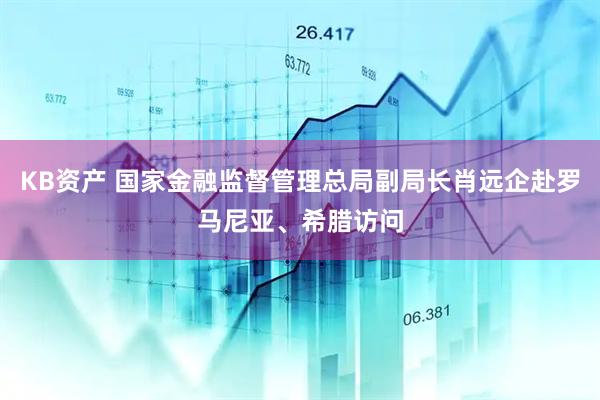 KB资产 国家金融监督管理总局副局长肖远企赴罗马尼亚、希腊访问