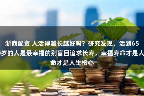 浙商配资 人活得越长越好吗？研究发现，活到65岁至70岁的人是最幸福的别盲目追求长寿，幸福寿命才是人生核心