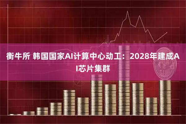 衡牛所 韩国国家AI计算中心动工：2028年建成AI芯片集群