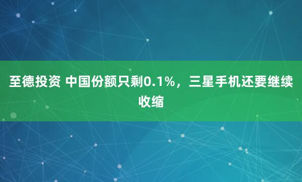 至德投资 中国份额只剩0.1%，三星手机还要继续收缩