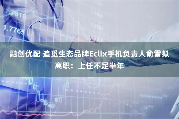 融创优配 追觅生态品牌Eclix手机负责人俞雷拟离职：上任不足半年