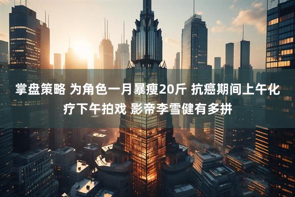 掌盘策略 为角色一月暴瘦20斤 抗癌期间上午化疗下午拍戏 影帝李雪健有多拼