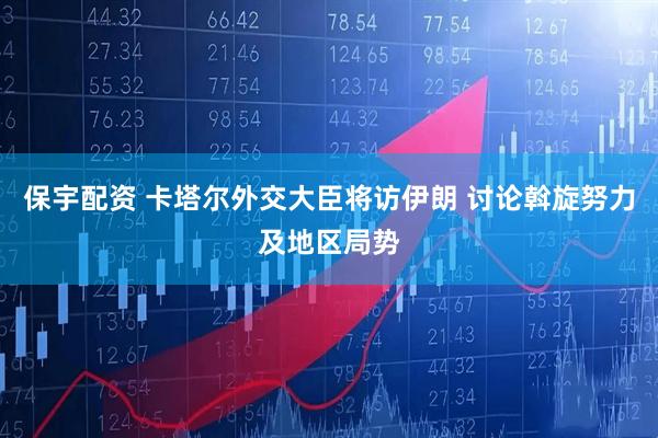 保宇配资 卡塔尔外交大臣将访伊朗 讨论斡旋努力及地区局势