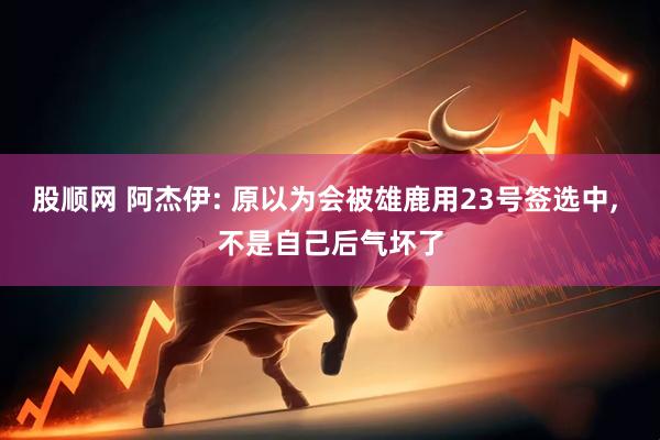 股顺网 阿杰伊: 原以为会被雄鹿用23号签选中, 不是自己后气坏了